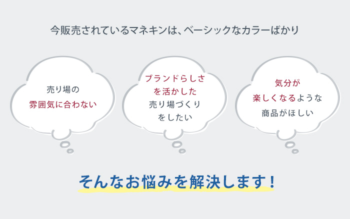 今販売されているマネキンは、ベーシックなカラーのみ。売り場の雰囲気に合わない。ブランドらしさを活かした売り場づくりをしたい。気分が楽しくなるような商品がほしい。そんなお悩みを解決します！